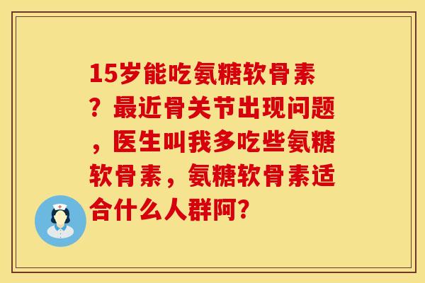 15岁能吃氨糖软骨素？最近骨关节出现问题，医生叫我多吃些氨糖软骨素，氨糖软骨素适合什么人群阿？