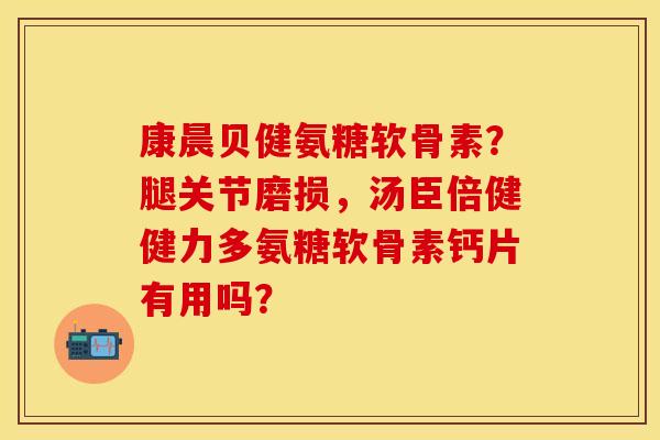 康晨贝健氨糖软骨素？腿关节磨损，汤臣倍健健力多氨糖软骨素钙片有用吗？