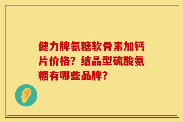 健力牌氨糖软骨素加钙片价格？结晶型硫酸氨糖有哪些品牌？