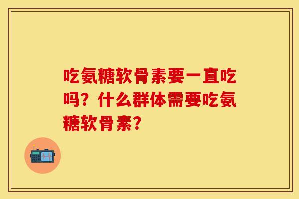 吃氨糖软骨素要一直吃吗？什么群体需要吃氨糖软骨素？