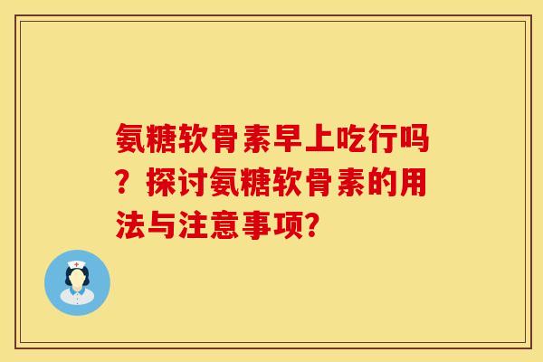 氨糖软骨素早上吃行吗？探讨氨糖软骨素的用法与注意事项？