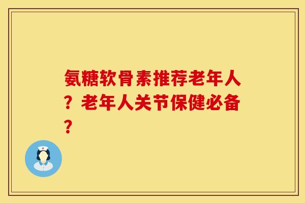 氨糖软骨素推荐老年人？老年人关节保健必备？