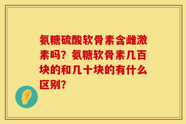 氨糖硫酸软骨素含雌激素吗？氨糖软骨素几百块的和几十块的有什么区别？