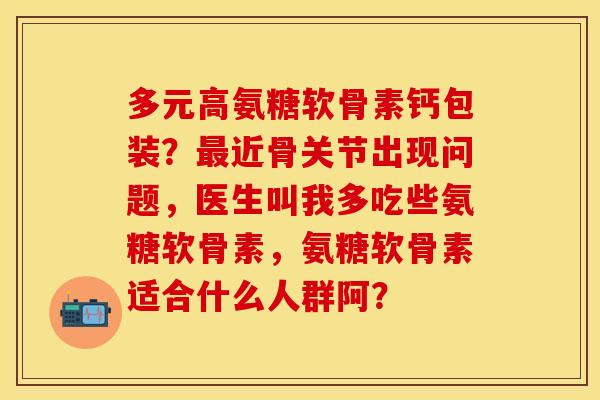 多元高氨糖软骨素钙包装？最近骨关节出现问题，医生叫我多吃些氨糖软骨素，氨糖软骨素适合什么人群阿？