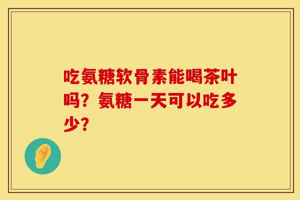 吃氨糖软骨素能喝茶叶吗？氨糖一天可以吃多少？