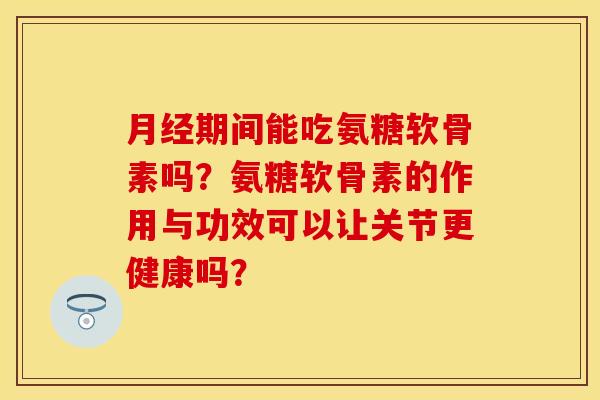 月经期间能吃氨糖软骨素吗？氨糖软骨素的作用与功效可以让关节更健康吗？