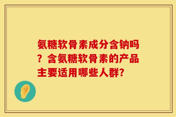 氨糖软骨素成分含钠吗？含氨糖软骨素的产品主要适用哪些人群？