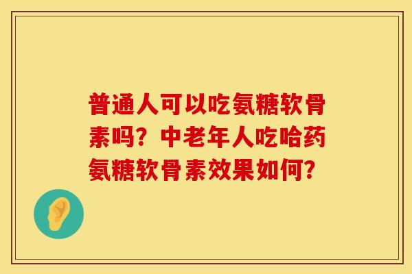 普通人可以吃氨糖软骨素吗？中老年人吃哈药氨糖软骨素效果如何？