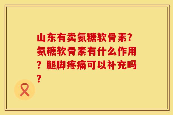 山东有卖氨糖软骨素？氨糖软骨素有什么作用？腿脚疼痛可以补充吗？