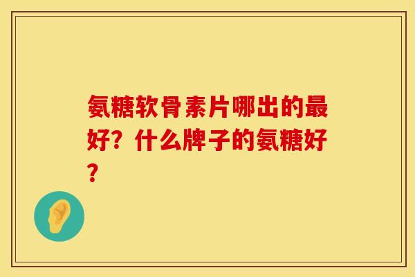 氨糖软骨素片哪出的最好？什么牌子的氨糖好？