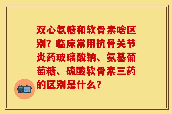 双心氨糖和软骨素啥区别?临床常用抗骨药玻璃酸钠、氨基葡萄糖、硫酸软骨素三药的区别是什么? 双心氨糖和软骨素啥区别?临床常用抗骨药玻璃酸钠、氨基葡萄糖、硫酸软骨素三药的区别是什么?