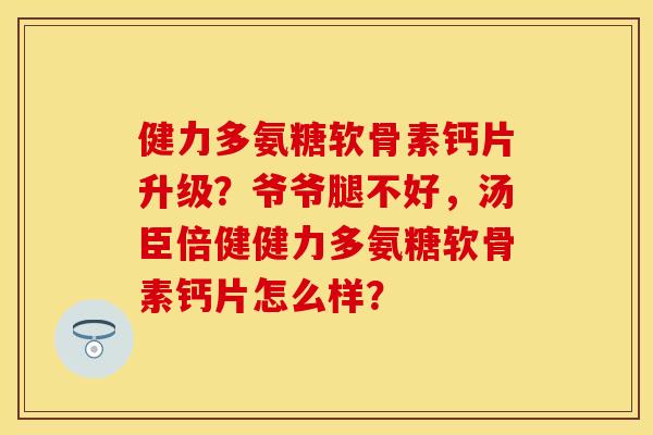 健力多氨糖软骨素钙片升级？爷爷腿不好，汤臣倍健健力多氨糖软骨素钙片怎么样？
