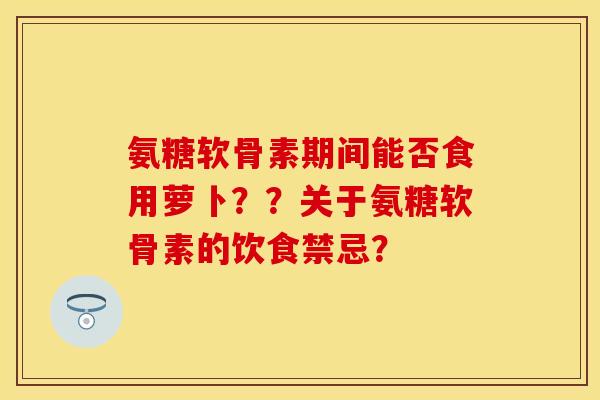 氨糖软骨素期间能否食用萝卜??关于氨糖软骨素的饮食禁忌? 氨糖软骨素期间能否食用萝卜??关于氨糖软骨素的饮食禁忌?