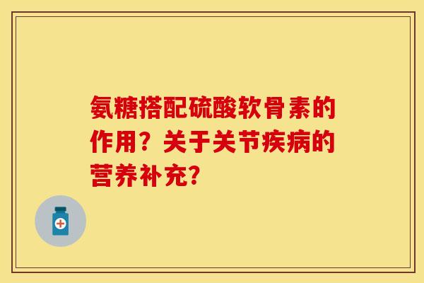 氨糖搭配硫酸软骨素的作用?关于关节的营养补充? 氨糖搭配硫酸软骨素的作用?关于关节的营养补充?