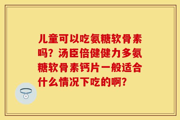 儿童可以吃氨糖软骨素吗?汤臣倍健健力多氨糖软骨素钙片一般适合什么情况下吃的啊? 儿童可以吃氨糖软骨素吗?汤臣倍健健力多氨糖软骨素钙片一般适合什么情况下吃的啊?