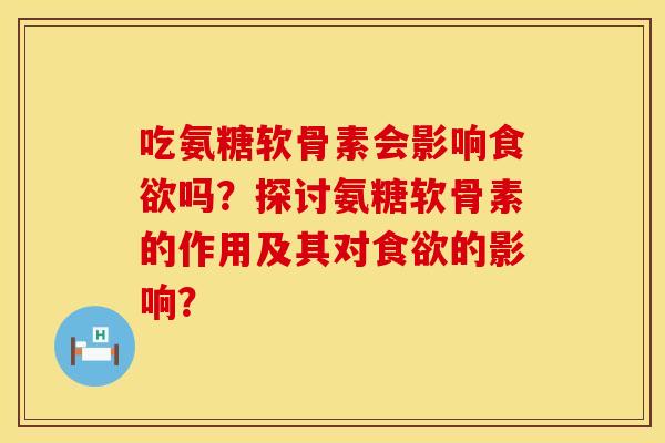 吃氨糖软骨素会影响食欲吗？探讨氨糖软骨素的作用及其对食欲的影响？