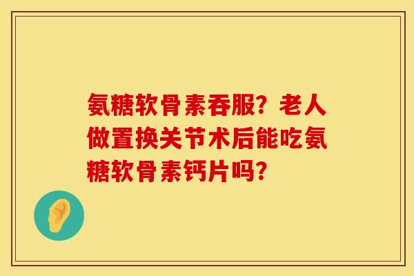 氨糖软骨素吞服？老人做置换关节术后能吃氨糖软骨素钙片吗？