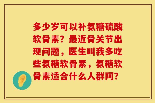多少岁可以补氨糖硫酸软骨素？最近骨关节出现问题，医生叫我多吃些氨糖软骨素，氨糖软骨素适合什么人群阿？