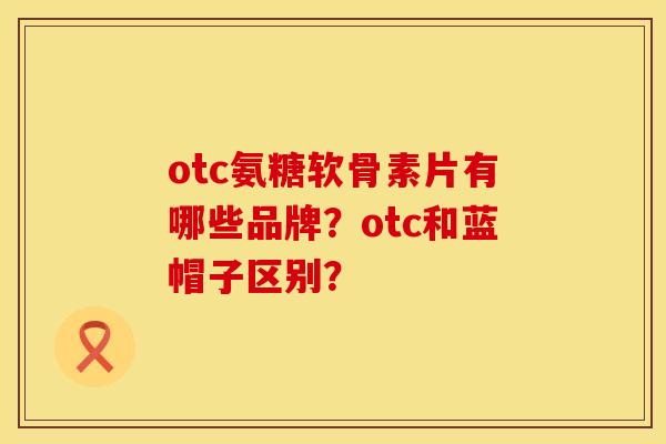 otc氨糖软骨素片有哪些品牌?otc和蓝帽子区别? otc氨糖软骨素片有哪些品牌?otc和蓝帽子区别?