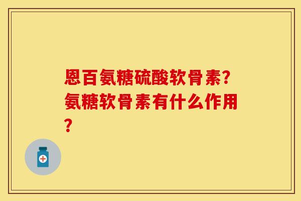 恩百氨糖硫酸软骨素？氨糖软骨素有什么作用？
