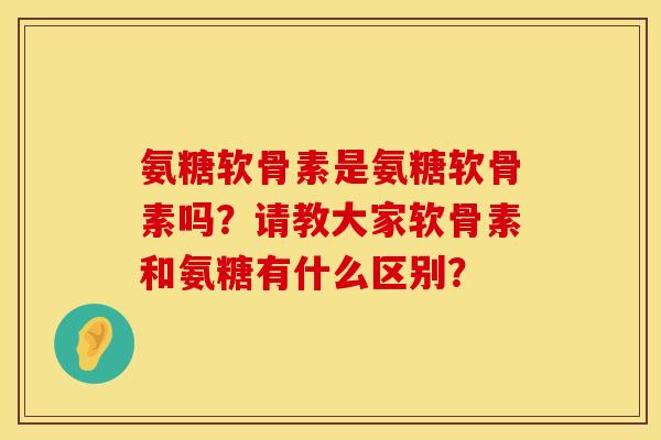 氨糖软骨素是氨糖软骨素吗?请教大家软骨素和氨糖有什么区别? 氨糖软骨素是氨糖软骨素吗?请教大家软骨素和氨糖有什么区别?