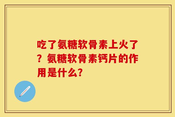 吃了氨糖软骨素上火了？氨糖软骨素钙片的作用是什么？