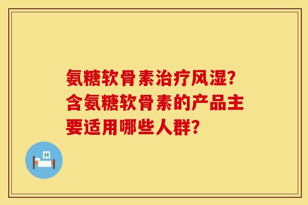氨糖软骨素治疗风湿？含氨糖软骨素的产品主要适用哪些人群？