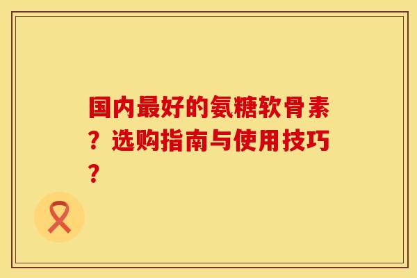国内好的氨糖软骨素?选购指南与使用技巧? 国内好的氨糖软骨素?选购指南与使用技巧?