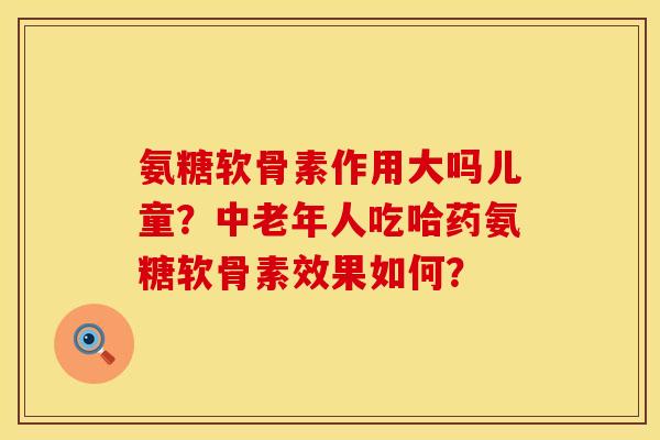 氨糖软骨素作用大吗儿童？中老年人吃哈药氨糖软骨素效果如何？