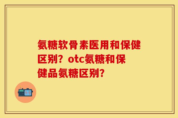 氨糖软骨素医用和保健区别？otc氨糖和保健品氨糖区别？