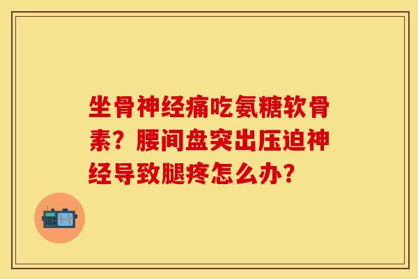 坐骨神经痛吃氨糖软骨素？腰间盘突出压迫神经导致腿疼怎么办？