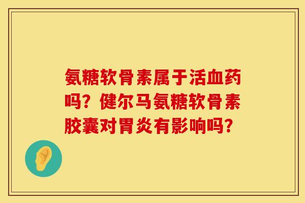 氨糖软骨素属于活血药吗？健尔马氨糖软骨素胶囊对胃炎有影响吗？