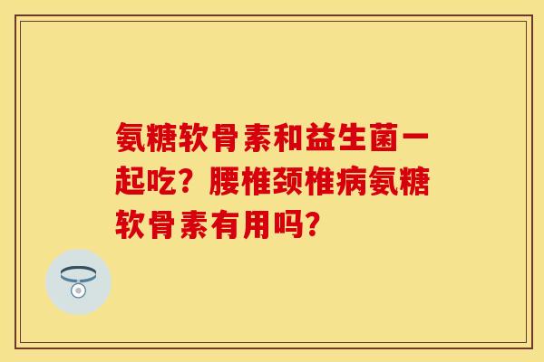 氨糖软骨素和益生菌一起吃?腰椎颈椎氨糖软骨素有用吗? 氨糖软骨素和益生菌一起吃?腰椎颈椎氨糖软骨素有用吗?