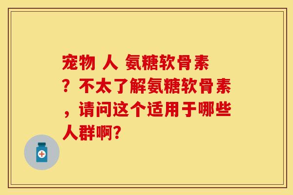 宠物 人 氨糖软骨素？不太了解氨糖软骨素，请问这个适用于哪些人群啊？