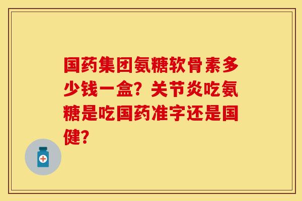 国药集团氨糖软骨素多少钱一盒？关节炎吃氨糖是吃国药准字还是国健？