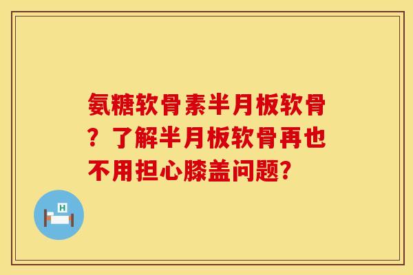 氨糖软骨素半月板软骨？了解半月板软骨再也不用担心膝盖问题？