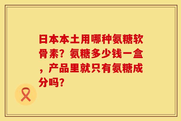 日本本土用哪种氨糖软骨素？氨糖多少钱一盒，产品里就只有氨糖成分吗？
