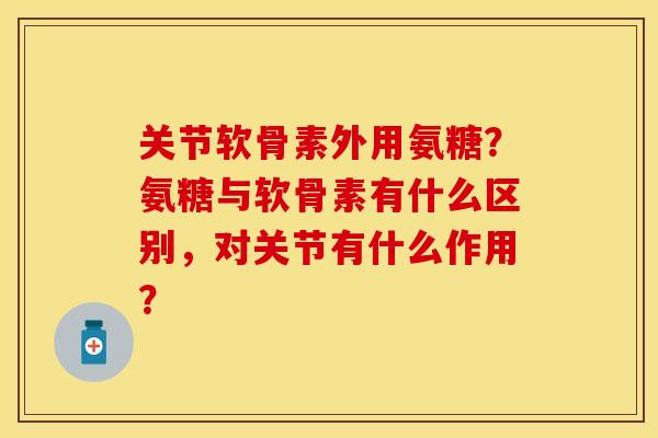 关节软骨素外用氨糖？氨糖与软骨素有什么区别，对关节有什么作用？