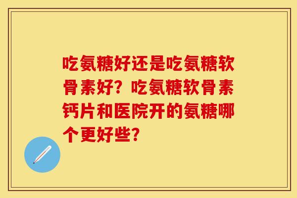 吃氨糖好还是吃氨糖软骨素好？吃氨糖软骨素钙片和医院开的氨糖哪个更好些？