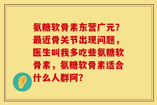 氨糖软骨素东营广元？近骨关节出现问题，医生叫我多吃些氨糖软骨素，氨糖软骨素适合什么人群阿？