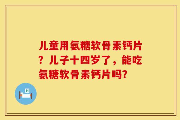 儿童用氨糖软骨素钙片？儿子十四岁了，能吃氨糖软骨素钙片吗？