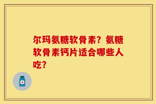 尔玛氨糖软骨素?氨糖软骨素钙片适合哪些人吃? 尔玛氨糖软骨素?氨糖软骨素钙片适合哪些人吃?