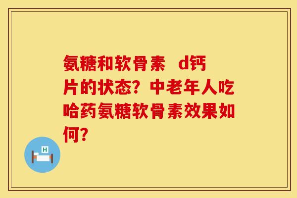 氨糖和软骨素  d钙片的状态？中老年人吃哈药氨糖软骨素效果如何？