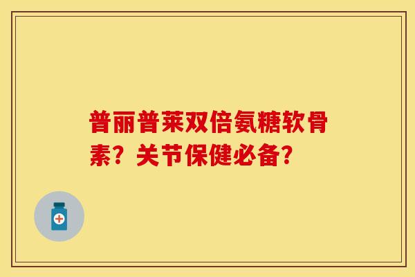 普丽普莱双倍氨糖软骨素？关节保健必备？