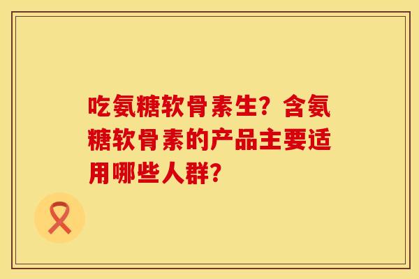 吃氨糖软骨素生？含氨糖软骨素的产品主要适用哪些人群？