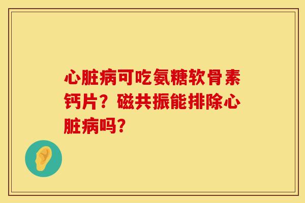 心脏病可吃氨糖软骨素钙片？磁共振能排除心脏病吗？