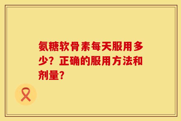 氨糖软骨素每天服用多少？正确的服用方法和剂量？