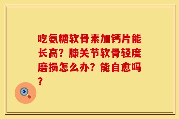 吃氨糖软骨素加钙片能长高?膝关节软骨轻度磨损怎么办?能自愈吗? 吃氨糖软骨素加钙片能长高?膝关节软骨轻度磨损怎么办?能自愈吗?