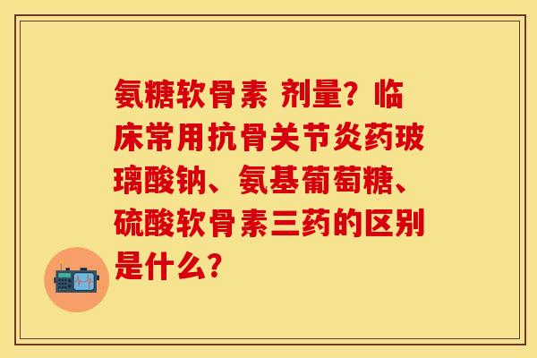 氨糖软骨素 剂量？临床常用抗骨关节炎药玻璃酸钠、氨基葡萄糖、硫酸软骨素三药的区别是什么？