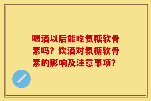 喝酒以后能吃氨糖软骨素吗？饮酒对氨糖软骨素的影响及注意事项？